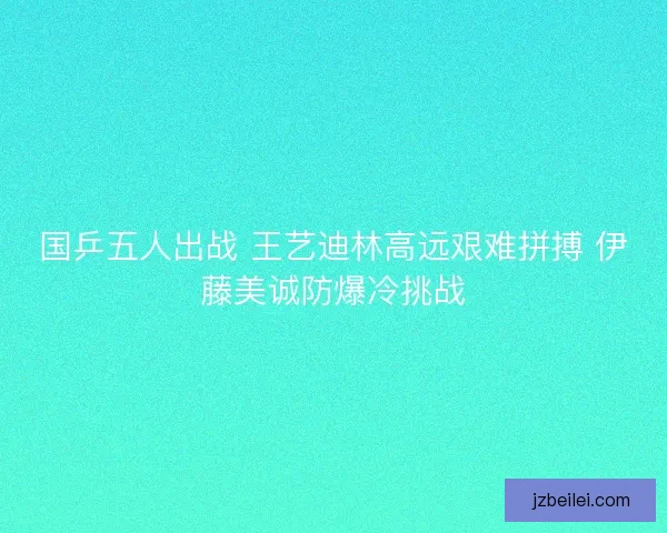 国乒五人出战 王艺迪林高远艰难拼搏 伊藤美诚防爆冷挑战