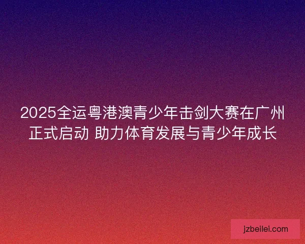 2025全运粤港澳青少年击剑大赛在广州正式启动 助力体育发展与青少年成长