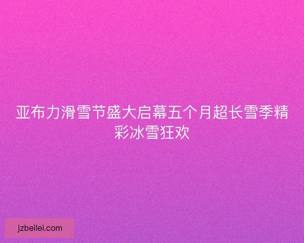 亚布力滑雪节盛大启幕五个月超长雪季精彩冰雪狂欢
