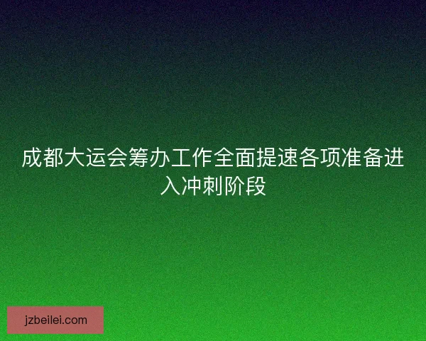 成都大运会筹办工作全面提速各项准备进入冲刺阶段