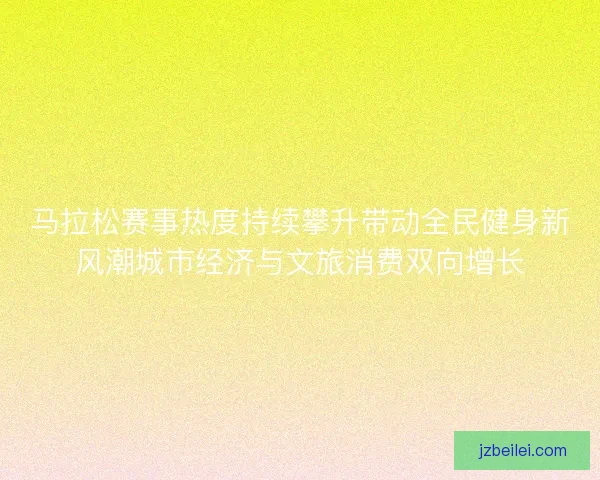 马拉松赛事热度持续攀升带动全民健身新风潮城市经济与文旅消费双向增长