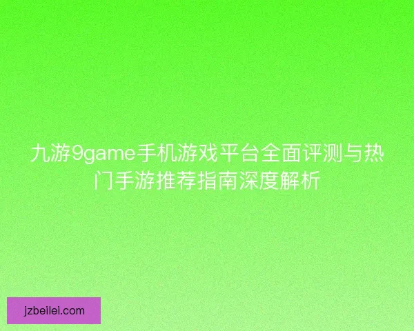 九游9game手机游戏平台全面评测与热门手游推荐指南深度解析