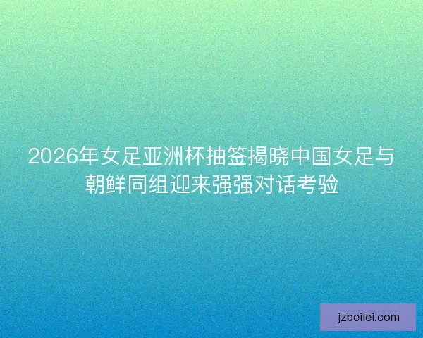 2026年女足亚洲杯抽签揭晓中国女足与朝鲜同组迎来强强对话考验