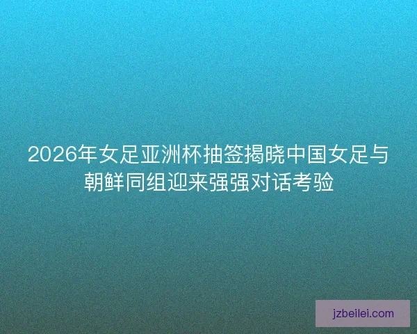 2026年女足亚洲杯抽签揭晓中国女足与朝鲜同组迎来强强对话考验