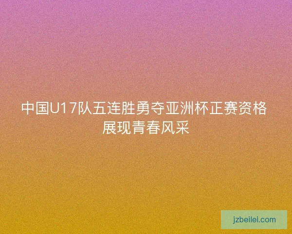 中国U17队五连胜勇夺亚洲杯正赛资格 展现青春风采
