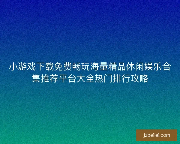 小游戏下载免费畅玩海量精品休闲娱乐合集推荐平台大全热门排行攻略