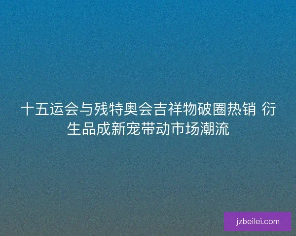 十五运会与残特奥会吉祥物破圈热销 衍生品成新宠带动市场潮流