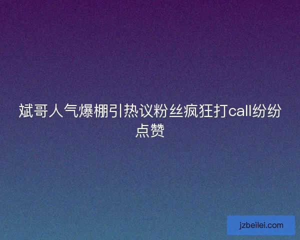 斌哥人气爆棚引热议粉丝疯狂打call纷纷点赞