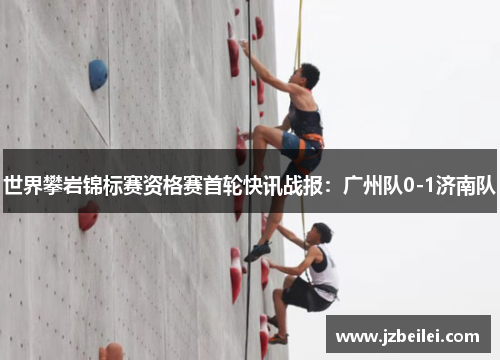 世界攀岩锦标赛资格赛首轮快讯战报：广州队0-1济南队
